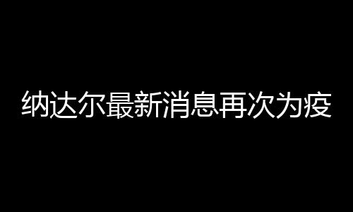 纳达尔最新消息再次为疫情发声:希望大家团结一心