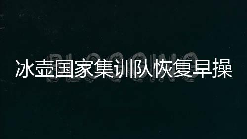 冰壶国家集训队恢复早操活动 附中国冰壶国家队名单