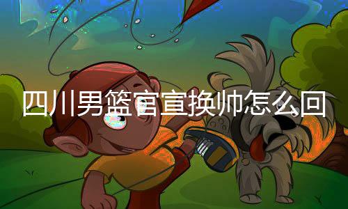 四川男篮官宣换帅怎么回事 新帅主教练周金利资料履历