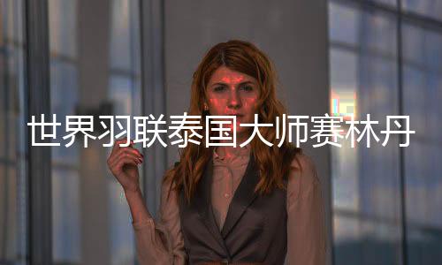 世界羽联泰国大师赛林丹无缘冠军 林丹多久没拿冠军了