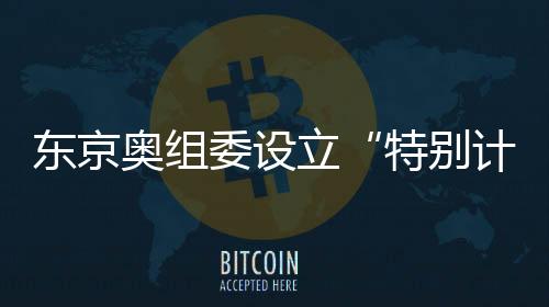 东京奥组委设立“特别计划部”解决奥运会被推迟的善后问题