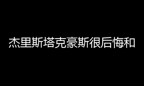 杰里斯塔克豪斯很后悔和乔丹搭档 在奇才他一手遮天