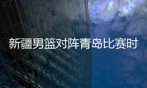新疆男篮对阵青岛比赛时间延期 具体日期待定