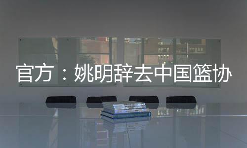 官方:姚明辞去中国篮协主席一职 郭振明接任
