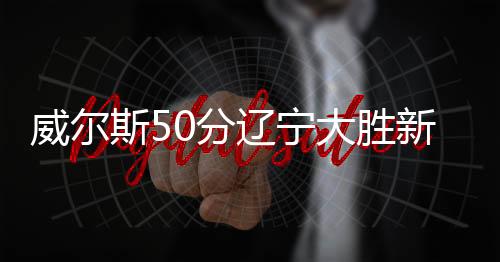 威尔斯50分辽宁大胜新疆 首钢1分险胜同曦