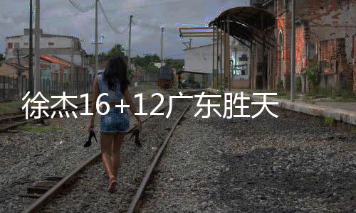 徐杰16+12广东胜天津 杨瀚森18+10青岛胜深圳