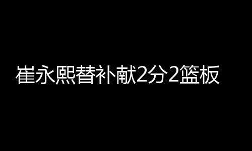崔永熙替补献2分2篮板 NBA生涯首次运动战得分