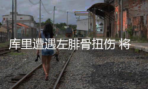 库里遭遇左腓骨扭伤 将缺席此后两战周六复查