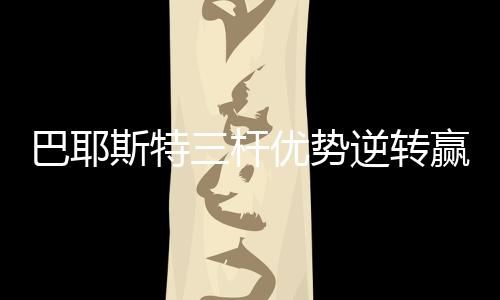 巴耶斯特三杆优势逆转赢亚巡沙特国际赛 郑蕴和T20