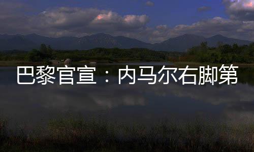 巴黎官宣:内马尔右脚第五跖骨受伤 预计缺阵十周