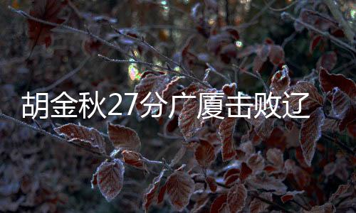 胡金秋27分广厦击败辽宁 赵睿26分新疆胜吉林