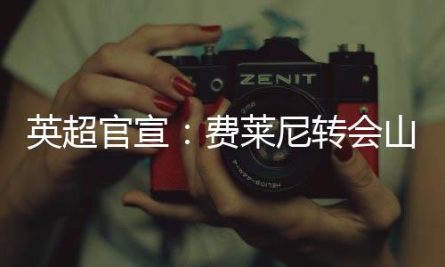 英超官宣:费莱尼转会山东鲁能 比利时名将登陆中国