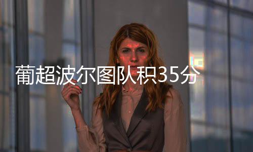 葡超波尔图队积35分 本菲卡队距离榜首只差4分