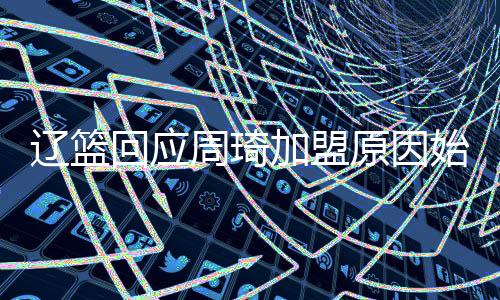 辽篮回应周琦加盟原因始末 关于签约报告曝光因热议