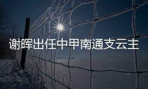 谢晖出任中甲南通支云主教练 上海上港为其送祝福