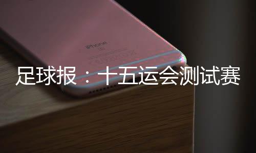 足球报：十五运会测试赛 参赛各方高度认可