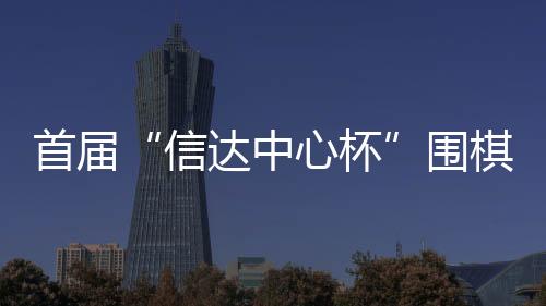 首届“信达中心杯”围棋创新邀请赛即将在京启幕