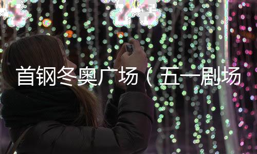 首钢冬奥广场（五一剧场、制粉车间）预计明年完工交付